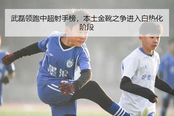 武磊领跑中超射手榜，本土金靴之争进入白热化阶段