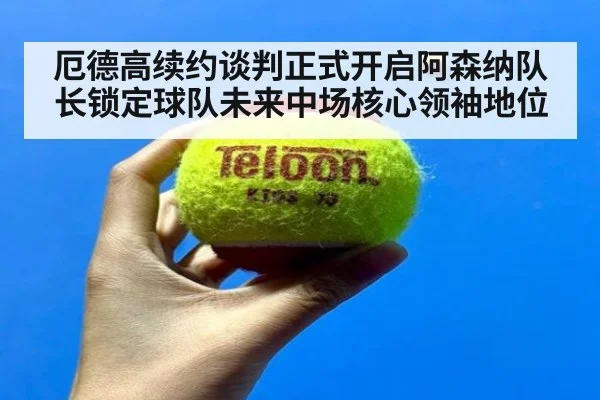 厄德高续约谈判正式开启阿森纳队长锁定球队未来中场核心领袖地位
