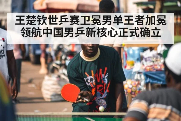 王楚钦世乒赛卫冕男单王者加冕领航中国男乒新核心正式确立